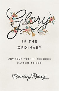 Glory in the Ordinary: Why Your Work in the Home Matters to God